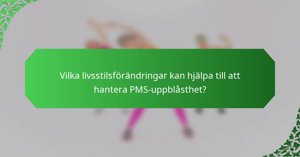 Vilka livsstilsförändringar kan hjälpa till att hantera PMS-uppblåsthet?