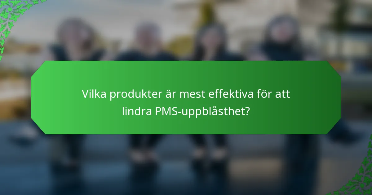 Vilka produkter är mest effektiva för att lindra PMS-uppblåsthet?