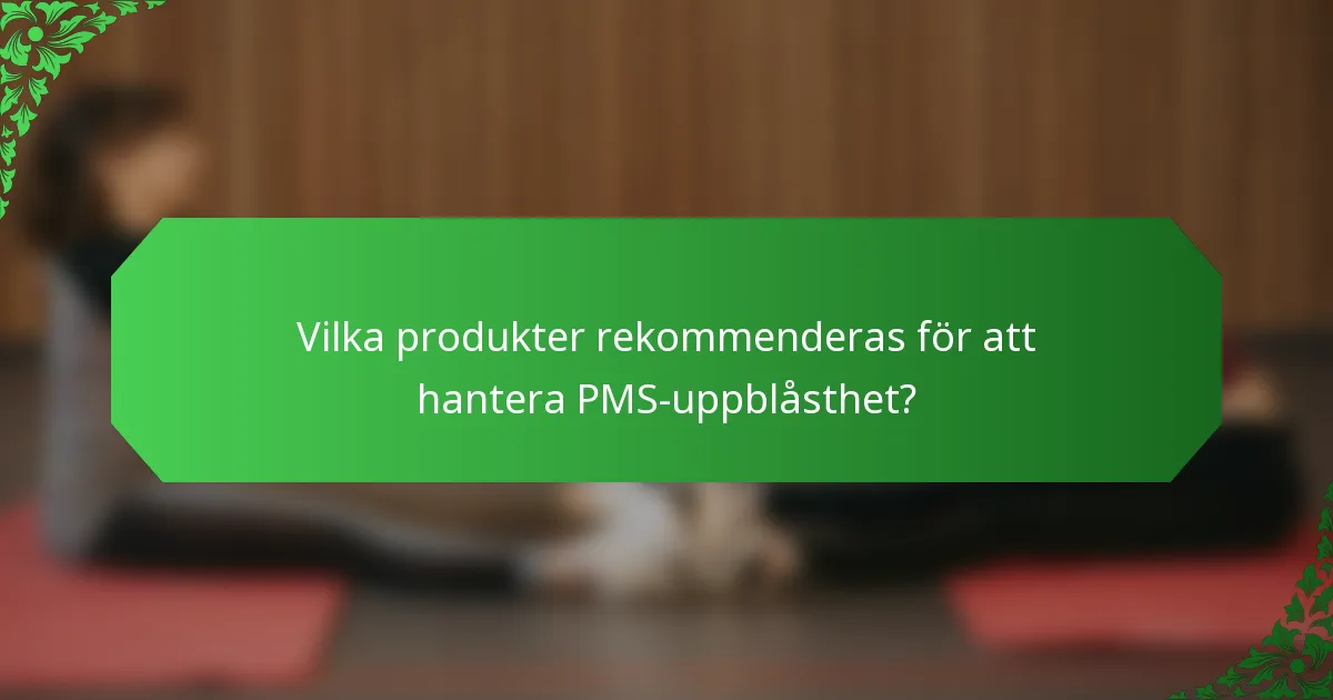 Vilka produkter rekommenderas för att hantera PMS-uppblåsthet?